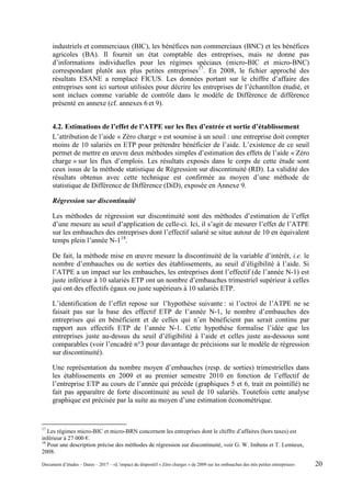 industriels et commerciaux (BIC), les bénéfices non commerciaux (BNC) et les bénéfices
agricoles (BA). Il fournit un état comptable des entreprises, mais ne donne pas
d’informations individuelles pour les régimes spéciaux (micro-BIC et micro-BNC)
correspondant plutôt aux plus petites entreprises17
. En 2008, le fichier approché des
résultats ESANE a remplacé FICUS. Les données portant sur le chiffre d’affaire des
entreprises sont ici surtout utilisées pour décrire les entreprises de l’échantillon étudié, et
sont inclues comme variable de contrôle dans le modèle de Différence de différence
présenté en annexe (cf. annexes 6 et 9).
4.2. Estimations de l’effet de l’ATPE sur les flux d’entrée et sortie d’établissement
L’attribution de l’aide « Zéro charge » est soumise à un seuil : une entreprise doit compter
moins de 10 salariés en ETP pour prétendre bénéficier de l’aide. L’existence de ce seuil
permet de mettre en œuvre deux méthodes simples d’estimation des effets de l’aide « Zéro
charge » sur les flux d’emplois. Les résultats exposés dans le corps de cette étude sont
ceux issus de la méthode statistique de Régression sur discontinuité (RD). La validité des
résultats obtenus avec cette technique est confirmée au moyen d’une méthode de
statistique de Différence de Différence (DiD), exposée en Annexe 9.
Régression sur discontinuité
Les méthodes de régression sur discontinuité sont des méthodes d’estimation de l’effet
d’une mesure au seuil d’application de celle-ci. Ici, il s’agit de mesurer l’effet de l’ATPE
sur les embauches des entreprises dont l’effectif salarié se situe autour de 10 en équivalent
temps plein l’année N-118
.
De fait, la méthode mise en œuvre mesure la discontinuité de la variable d’intérêt, i.e. le
nombre d’embauches ou de sorties des établissements, au seuil d’éligibilité à l’aide. Si
l’ATPE a un impact sur les embauches, les entreprises dont l’effectif (de l’année N-1) est
juste inférieur à 10 salariés ETP ont un nombre d’embauches trimestriel supérieur à celles
qui ont des effectifs égaux ou juste supérieurs à 10 salariés ETP.
L’identification de l’effet repose sur l’hypothèse suivante : si l’octroi de l’ATPE ne se
faisait pas sur la base des effectif ETP de l’année N-1, le nombre d’embauches des
entreprises qui en bénéficient et de celles qui n’en bénéficient pas serait continu par
rapport aux effectifs ETP de l’année N-1. Cette hypothèse formalise l’idée que les
entreprises juste au-dessus du seuil d’éligibilité à l’aide et celles juste au-dessous sont
comparables (voir l’encadré n°3 pour davantage de précisions sur le modèle de régression
sur discontinuité).
Une représentation du nombre moyen d’embauches (resp. de sorties) trimestrielles dans
les établissements en 2009 et au premier semestre 2010 en fonction de l’effectif de
l’entreprise ETP au cours de l’année qui précède (graphiques 5 et 6, trait en pointillé) ne
fait pas apparaître de forte discontinuité au seuil de 10 salariés. Toutefois cette analyse
graphique est précisée par la suite au moyen d’une estimation économétrique.
17
Les régimes micro-BIC et micro-BRN concernent les entreprises dont le chiffre d’affaires (hors taxes) est
inférieur à 27 000 €.
18
Pour une description précise des méthodes de régression sur discontinuité, voir G. W. Imbens et T. Lemieux,
2008.
Document d’études – Dares – 2017 – «L’impact du dispositif « Zéro charges » de 2009 sur les embauches des très petites entreprises» 20
 