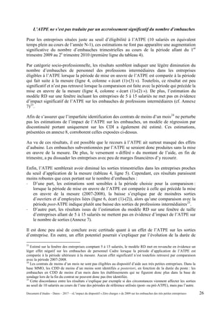L’ATPE ne s’est pas traduite par un accroissement significatif du nombre d’embauches
Pour les entreprises situées juste au seuil d’éligibilité à l’ATPE (10 salariés en équivalent
temps plein au cours de l’année N-1), ces estimations ne font pas apparaître une augmentation
significative du nombre d’embauches trimestrielles au cours de la période allant du 1er
trimestre 2009 au 2e
trimestre 2010 (première ligne du tableau 4).
Par catégorie socio-professionnelle, les résultats semblent indiquer une légère diminution du
nombre d’embauches de personnel des professions intermédiaires dans les entreprises
éligibles à l’ATPE lorsque la période de mise en œuvre de l’ATPE est comparée à la période
qui fait suite à la mesure (ligne 4, colonne « écart (1)-(3) »). Toutefois, ce résultat est peu
significatif et n’est pas retrouvé lorsque la comparaison est faite avec la période qui précède la
mise en œuvre de la mesure (ligne 4, colonne « écart (1)-(2) »). De plus, l’estimation du
modèle RD sur une fenêtre incluant les entreprises de 5 à 15 salariés ne met pas en évidence
d’impact significatif de l’ATPE sur les embauches de professions intermédiaires (cf. Annexe
7)23
.
Afin de s’assurer que l’imparfaite identification des contrats de moins d’un mois24
ne perturbe
pas les estimations de l’impact de l’ATPE sur les embauches, un modèle de régression par
discontinuité portant uniquement sur les CDI a également été estimé. Ces estimations,
présentées en annexe 8, corroborent celles exposées ci-dessus.
Au vu de ces résultats, il est possible que le recours à l’ATPE ait surtout masqué des effets
d’aubaine. Les embauches subventionnées par l’ATPE se seraient donc produites sans la mise
en œuvre de la mesure. De plus, le versement « différé » du montant de l’aide, en fin de
trimestre, a pu dissuader les entreprises avec peu de marges financières d’y recourir.
Enfin, l’ATPE semblerait avoir diminué les sorties trimestrielles dans les entreprises proches
du seuil d’application de la mesure (tableau 4, ligne 5). Cependant, ces résultats paraissent
moins robustes que ceux portant sur le nombre d’embauches :
- D’une part, les estimations sont sensibles à la période choisie pour la comparaison :
lorsque la période de mise en œuvre de l’ATPE est comparée à celle qui précède la mise
en œuvre de la mesure (2007-2008), la baisse s’explique par de moindres sorties
d’ouvriers et d’employées liées (ligne 6, écart (1)-(2)), alors qu’une comparaison avec la
période post-ATPE indique plutôt une baisse des sorties de professions intermédiaires25
.
- D’autre part, les résultats issus de l’estimation du modèle RD sur une fenêtre de taille
d’entreprises allant de 5 à 15 salariés ne mettent pas en évidence d’impact de l’ATPE sur
le nombre de sorties (Annexe 7).
Il est donc peu aisé de conclure avec certitude quant à un effet de l’ATPE sur les sorties
d’entreprise. En outre, un effet potentiel pourrait s’expliquer par l’évolution de la durée de
23
Estimé sur la fenêtre des entreprises comptant 5 à 15 salariés, le modèle RD met en revanche en évidence un
léger effet négatif sur les embauches de personnel Cadre lorsque la période d’application de l’ATPE est
comparée à la période ultérieure à la mesure. Aucun effet significatif n’est toutefois retrouvé par comparaison
avec la période 2007-2008.
24
Les contrats de moins d’un mois ne sont pas éligibles au dispositif d’aide aux très petites entreprises. Dans la
base MMO, les CDD de moins d’un moins sont identifiés a posteriori, en fonction de la durée du poste : les
embauches en CDD de moins d’un mois dans les établissements qui ne figurent donc plus dans la base de
sondage lors de la fin du contrat ne peuvent donc pas être identifiée.
25
Cette discordance entre les résultats s’explique par exemple si des circonstances viennent affecter les sorties
au seuil de 10 salariés au cours de l’une des périodes de référence utilisée (post- ou pré-ATPE), mais pas l’autre.
Document d’études – Dares – 2017 – «L’impact du dispositif « Zéro charges » de 2009 sur les embauches des très petites entreprises» 26
 