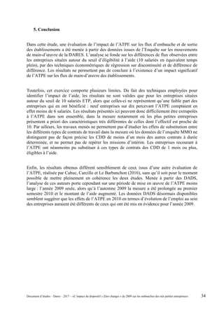 5. Conclusion
Dans cette étude, une évaluation de l’impact de l’ATPE sur les flux d’embauche et de sortie
des établissements a été menée à partir des données issues de l’Enquête sur les mouvements
de main-d’œuvre de la DARES. L’analyse se fonde sur les différences de flux observées entre
les entreprises situées autour du seuil d’éligibilité à l’aide (10 salariés en équivalent temps
plein), par des techniques économétriques de régression sur discontinuité et de différence de
différence. Les résultats ne permettent pas de conclure à l’existence d’un impact significatif
de l’ATPE sur les flux de main-d’œuvre des établissements.
Toutefois, cet exercice comporte plusieurs limites. Du fait des techniques employées pour
identifier l’impact de l’aide, les résultats ne sont valides que pour les entreprises situées
autour du seuil de 10 salariés ETP, alors que celles-ci ne représentent qu’une faible part des
entreprises qui en ont bénéficié : neuf entreprises sur dix percevant l’ATPE comptaient en
effet moins de 6 salariés. Les résultats présentés ici peuvent donc difficilement être extrapolés
à l’ATPE dans son ensemble, dans la mesure notamment où les plus petites entreprises
présentent a priori des caractéristiques très différentes de celles dont l’effectif est proche de
10. Par ailleurs, les travaux menés ne permettent pas d’étudier les effets de substitution entre
les différents types de contrats de travail dans la mesure où les données de l’enquête MMO ne
distinguent pas de façon précise les CDD de moins d’un mois des autres contrats à durée
déterminée, et ne permet pas de repérer les missions d’intérim. Les entreprises recourant à
l’ATPE ont néanmoins pu substituer à ces types de contrats des CDD de 1 mois ou plus,
éligibles à l’aide.
Enfin, les résultats obtenus diffèrent sensiblement de ceux issus d’une autre évaluation de
l’ATPE, réalisée par Cahuc, Carcillo et Le Barbanchon (2016), sans qu’il soit pour le moment
possible de mettre pleinement en cohérence les deux études. Menée à partir des DADS,
l’analyse de ces auteurs porte cependant sur une période de mise en œuvre de l’ATPE moins
large : l’année 2009 seule, alors qu’à l’automne 2009 la mesure a été prolongée au premier
semestre 2010 et le montant de l’aide augmenté. Les données DADS désormais disponibles
semblent suggérer que les effets de l’ATPE en 2010 en termes d’évolution de l’emploi au sein
des entreprises auraient été différents de ceux qui ont été mis en évidence pour l’année 2009.
Document d’études – Dares – 2017 – «L’impact du dispositif « Zéro charges » de 2009 sur les embauches des très petites entreprises» 34
 