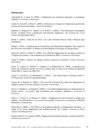 Bibliographie :
Aeberhardt R. et Sraer D. (2009), « Allégements de cotisations patronales et dynamique
salariale », Economie et Statistique.
Audric S., Givord P. et Prost C. (2000), « Estimation de l'impact sur l'emploi non qualifié des
mesures de baisse des charges », Revue Economique.
Battistin E., Brugiavini A., Rettore A. et Weber G. (2008), « The Retirement Consumption
Puzzle : Evidence From a Regression Discontinuity Approach », The Institute for Fiscal
Studies, Working Paper 08/05.
Bartik T. (2001), « Jobs for the Poor: Can Labor Demand Policies Help » (Russell Sage
Foundation).
Bishop J. (1981), « Employment in Construction and Distribution Industries: The Impact of
the New Jobs Tax Credit », in Studies in Labor Markets (University of Chicago Press).
Bunel M., Gilles F, L’Horty Y. (2009), « Les effets des allégements de cotisations sociales sur
l’emploi et les salaires : Une évaluation de la réforme de 2003», Economie et Statistique.
Cahuc P. (2003), « Baisser les charges sociales, jusqu'où et comment? », Revue Française
d'Economie.
Cahuc P., Crépon B., Kramarz F., Quantin S. et Radtchenko N. (2009), « évaluation des
baisses de cotisations sociales sur les bas salaires dans le cadre de la réforme du dispositif
Fillon 2003 », rapport du GRECSTA.
Cahuc P., Carcillo S., Le Barbanchon T. (2016), “”The Effectiveness of Hiring Credits ?”
Working Paper, mimeo Ecole polytechnique.
Crépon B. et Desplatz R. (2001), « Une nouvelle évaluation des effets des allégements de
charges sociales sur les bas salaires», Economie et Statistique.
Doisy S., Duchêne S. et Gianella C. (2004), « Un modèle d'appariement avec hétérogénéité du
facteur travail : un nouvel outil d'évaluation des politiques publiques », Economie et
Prévision.
Gafsi I. ? L’Horty Y. et Mihouni F. (2004), « Allégement du coût du travail et emploi peu
qualifié : une réévaluation », in Le travail peu qualifié, permanences et paradoxes, collection
Recherche, La découverte.
Hamersma S. (2008), « The Effects of an Employer Subsidy on Employment Outcomes : A
Study of the Work Opportunity and Welfare-to-Work Tax Credits », Journal of Policy
Analysis and Management.
Imbens Guido W. et Lemieux (2008), “Regression discontinuity designs: a guide to practice”,
Journal of econometrics.
Document d’études – Dares – 2017 – «L’impact du dispositif « Zéro charges » de 2009 sur les embauches des très petites entreprises» 35
 