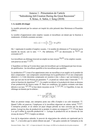 Annexe 1 : Présentation de l’article
“Subzidizing Job Creation During the Great Recession”
S. Kitao, A. Sahin, J. Song (2010)
1. Le modèle développé
Le modèle présenté par les auteurs est inspiré de celui présenté dans Mortensen et Pissarides
(2003) :
Le nombre d’appariement entre emplois vacants et travailleurs est donné par la fonction à
rendements d’échelle constants suivante :
Où représente le nombre d’emplois vacants, le nombre de chômeurs et la tension sur le
marché du travail, soit le ratio . Par définition, est décroissante et est
croissante en .
Les travailleurs au chômage trouvent un emploi au taux moyen et les emplois vacants
sont pourvus au taux .
L’hypothèse est faite qu’il existe deux types de travailleurs qui se distinguent par leur niveau
de qualification : les travailleurs qualifiés et les travailleurs peu qualifiés.
Le production ( ) issue d’un appariement entre un travailleur et un emploi est le produit de
deux composantes : une composante caractéristique de la qualification ( ) et une composante
aléatoire ( ). Cette deuxième composante est soumise à des « chocs » qui surviennent à un
taux qui suit une loi de Poisson de paramètre , et prend ses valeurs dans l’intervalle
selon la fonction de répartition . Un emploi est détruit si la productivité chute en dessous
d’une productivité de réserve notée . Dans ces conditions, les emplois existants sont donc
détruits à un taux et leur durée moyenne est de . A l’équilibre, le taux de
chômage est donnée par la relation :
Dans un premier temps, une entreprise poste une offre d’emploi à un coût instantané .
Quand l’offre est pourvue, l’employeur et le travailleur négocient un salaire initial .
L’entreprise produit, et un salaire est payé chaque période au taux convenu par les deux
parties. Lorsqu’un choc de productivité se produit, le salaire est renégocié ( ) de façon
à ce qu’il reflète la nouvelle productivité . Lorsque la productivité est en dessous de son
niveau de réserve , l’emploi est détruit.
Lors de la négociation salariale, le pouvoir de négociation des salariés est représenté par le
taux , c’est-à-dire que le salarié obtient une part des gains cumulés de l’entreprise et du
Document d’études – Dares – 2017 – «L’impact du dispositif « Zéro charges » de 2009 sur les embauches des très petites entreprises» 37
 