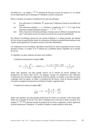 travailleur (i.e. « le surplus » ) résultant du fait que le poste soit pourvu (i.e. le salarié
est en emploi plutôt qu’au chômage et l’entreprise a pourvu son poste).
Dans ce contexte, les auteurs considèrent trois types de politiques :
(i) Une subvention à l’embauche , perçue par l’employeur lorsqu’un travailleur est
recruté ;
(ii) Une subvention (impôt) destinée à l’employeur. Si , il s’agit d’une
subvention (impôt) forfaitaire lorsque ;
(iii) Enfin, lorsqu’une allocation chômage est perçue par un chômeur en proportion (au
taux ) du salaire moyen ( ) perçu au sein de son niveau de qualification.
Par ailleurs, les chômeurs perçoivent une somme forfaitaire à chaque période, qui dépend
de leur niveau de qualification (outre les allocations forfaitaires potentiellement perçues cette
somme inclut également d’éventuels revenus d’activités informelles).
Les employeurs et les travailleurs cherchent à maximiser la valeur actualisée de leurs revenus
présents et futurs. Le couple et solution de ce problème donne l’équilibre sur le marché
du travail.
A l’équilibre, les deux relations suivantes sont vérifiées :
-Condition de destruction d’emploi (JD) :
Selon cette équation, une plus grande tension sur le marché du travail implique une
productivité de réserve plus élevée. En pratique, lorsque les perspectives des chômeurs
s’améliorent, leur situation se rapproche de celle des salariés. Le surplus, c'est-à-dire les gains
à partager entre les agents, se réduit. La productivité de réserve, seuil en dessous duquel il
n’est plus avantageux de poursuivre la relation d’emploi, augmente donc.
-Condition de création d’emploi (JC) :
Selon cette équation, une plus grande productivité de réserve est associée à une tension plus
faible sur le marché du travail. Ceci peut s’expliquer par le fait que la durée moyenne d’un
emploi ( ) diminue lorsque la productivité de réserve augmente, et donc également
le profit attendu par l’entreprise. Le nombre d’emplois vacants proposés chute donc.
Document d’études – Dares – 2017 – «L’impact du dispositif « Zéro charges » de 2009 sur les embauches des très petites entreprises» 38
 