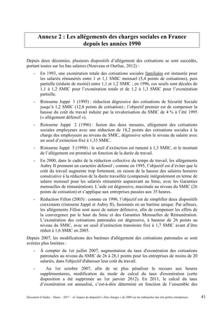 Annexe 2 : Les allégements des charges sociales en France
depuis les années 1990
Depuis deux décennies, plusieurs dispositifs d’allégement des cotisations se sont succédés,
portant toutes sur les bas salaires (Nouveau et Ourliac, 2012) :
- En 1993, une exonération totale des cotisations sociales familiales est instaurée pour
les salariés rémunérés entre 1 et 1,1 SMIC mensuel (5,4 points de cotisations), puis
partielle (réduite de moitié) entre 1,1 et 1,2 SMIC ; en 1996, ces seuils sont décalés de
1,1 à 1,2 SMIC pour l’exonération totale et de 1,2 à 1,3 SMIC pour l’exonération
partielle.
- Ristourne Juppé 1 (1995) : réduction dégressive des cotisations de Sécurité Sociale
jusqu’à 1,2 SMIC (12,8 points de cotisation) ; l’objectif premier est de compenser la
hausse du coût du travail induite par la revalorisation du SMIC de 4 % à l’été 1995
(« allégement défensif »).
- Ristourne Juppé 2 (1996) : fusion des deux mesures, allégement des cotisations
sociales employeurs avec une réduction de 18,2 points des cotisations sociales à la
charge des employeurs au niveau du SMIC, dégressive selon le niveau de salaire avec
un seuil d’extinction fixé à 1,33 SMIC.
- Ristourne Juppé 3 (1998) : le seuil d’extinction est ramené à 1,3 SMIC, et le montant
de l’allégement est proratisé en fonction de la durée de travail.
- En 2000, dans le cadre de la réduction collective du temps de travail, les allégements
Aubry II prennent un caractère défensif ; comme en 1995, l’objectif est d’éviter que le
coût du travail augmente trop fortement, en raison de la hausse des salaires horaires
consécutive à la réduction de la durée travaillée (compensée intégralement en terme de
salaire mensuel pour les salariés rémunérés auparavant au Smic, avec les Garanties
mensuelles de rémunération). L’aide est dégressive, maximale au niveau du SMIC (26
points de cotisation) et s’applique aux entreprises passées aux 35 heures.
- Réduction Fillon (2003) : comme en 1996, l’objectif est de simplifier deux dispositifs
coexistants (ristourne Juppé et Aubry II), fusionnés en un barème unique. Par ailleurs,
les allégements Fillon sont aussi de nature défensive, afin de compenser les effets de
la convergence par le haut du Smic et des Garanties Mensuelles de Rémunération.
L’exonération des cotisations patronales est dégressive, à hauteur de 26 points au
niveau du SMIC, avec un seuil d’extinction transitoire fixé à 1,7 SMIC avant d’être
réduit à 1,6 SMIC en 2005.
Depuis 2007, les modifications des barèmes d'allégement des cotisations patronales se sont
avérées plus limitées :
- À compter du 1er juillet 2007, augmentation du taux d'exonération des cotisations
patronales au niveau du SMIC de 26 à 28,1 points pour les entreprises de moins de 20
salariés, dans l'objectif d'abaisser leur coût du travail.
- Au 1er octobre 2007, afin de ne plus pénaliser le recours aux heures
supplémentaires, modification du mode de calcul du taux d'exonération (cette
disposition a été supprimée au 1er janvier 2012). En 2011, le calcul du taux
d’exonération est annualisé, c’est-à-dire déterminé en fonction de l’ensemble des
Document d’études – Dares – 2017 – «L’impact du dispositif « Zéro charges » de 2009 sur les embauches des très petites entreprises» 41
 