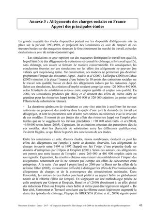 Annexe 3 : Allégements des charges sociales en France
Apport des principales études
La grande majorité des études disponibles portent sur les dispositifs d'allégements mis en
place sur la période 1993-1998, et proposent des simulations ex ante de l'impact de ces
mesures basées sur des maquettes résumant le fonctionnement du marché du travail, et/ou des
évaluations ex post de nature économétrique.
- Les simulations ex ante reposent sur des maquettes distinguant le travail non qualifié,
lequel bénéficie des allégements de cotisations et connaît le chômage, et le travail qualifié,
sans chômage, son salaire se formant de manière concurrentielle. En conséquence, les
conclusions fournies par ces simulations sur les effets des allégements ne peuvent être
valides qu'à moyen-long terme. Par construction, ces modèles ne permettant pas d'estimer
proprement l'impact des ristournes Juppé, Audric et al (2000), Laffargue (2000) et Cahuc
(2003) simulent à la place l’impact d’une baisse de 10 points des cotisations sociales sur
le travail non qualifié, baisse en deçà des allégements induits par les ristournes Juppé.
Selon ces simulations, les créations d'emploi seraient comprises entre 120 000 et 440 000,
selon l'élasticité de substitution retenue entre emploi qualifié et emploi non qualifié. En
2004, les simulations produites par Doisy et al donnent des effets de même ordre de
grandeur pour les ristournes Juppé (entre 240 000 et 320 000 créations de postes suivant
l'élasticité de substitution retenue).
- La deuxième génération de simulations ex ante s'est attachée à améliorer les travaux
antérieurs en proposant des modèles dans lesquels d’une part la demande de travail est
désagrégée, et dont les paramètres sont d’autre part estimés en cohérence avec la structure
de ces modèles. Il ressort de ces études des effets des ristournes Juppé sur l'emploi plus
faibles que ne le suggéraient les travaux précédents : +70 000 selon Gafsi et al (2004),
+160 000 selon Jamet (2005). Cependant, les estimations obtenues des paramètres clés de
ces modèles, dont les élasticités de substitution entre les différentes qualifications,
s'avèrent fragiles, ce qui limite la portée des conclusions de ces études.
Outre les simulations ex ante, d'autres études, moins nombreuses, évaluent ex post les
effets des allégements sur l'emploi à partir de données observées. Les allégements de
charges instaurés entre 1994 et 1997 (Juppé) ont fait l’objet d’une première étude sur
données d’entreprises par Crépon et Desplatz (2001). Selon ces auteurs, ces allégements
ont permis une nette hausse de l’emploi : entre 260 000 et 460 000 emplois créés ou
sauvegardés. Cependant, les résultats obtenus surestiment vraisemblablement l’impact des
allégements, notamment car ils ne tiennent pas compte des effets de concurrence entre
entreprises. A la suite d'un appel à projet lancé en 2006 par la Dares sur les effets de la
réforme Fillon (2003), il ressort une difficulté à distinguer les effets de l'harmonisation des
allégements de charges et de la convergence des rémunérations minimales. Dans
l'ensemble, les auteurs de ces études concluent plutôt à un impact faible ou globalement
neutre de la réforme Fillon sur l'emploi. En s'appuyant sur une méthodologie proche de
celle employée par Crépon et Desplatz, Bunel et al (2010) aboutissent à un effet global
des réductions Fillon sur l'emploi « très faible et même peut-être légèrement négatif ». De
leur côté, Simmonnet et Terracol concluent que la réforme aurait légèrement augmenté la
durée des épisodes de chômage, l'équipe du GRECSTA (Cahuc et al., 2009) signale quant
Document d’études – Dares – 2017 – «L’impact du dispositif « Zéro charges » de 2009 sur les embauches des très petites entreprises» 43
 