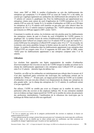 Ainsi, entre 2007 et 2008, le nombre d’embauches au sein des établissements des
entreprises qui comptaient 5 à 10 salariés ETP au cours de l’année N-1 a été stable, un
constat qui s’applique également aux embauches des établissement des entreprises de 10 à
15 salariés (cf. annexe 6, graphiques 2a). Pour les établissements qui appartiennent aux
entreprises situées juste autour du seuil d’application de l’ATPE (entreprises de 8 à 12
salariés ETP au cours de l’année N-1), le nombre d’embauches en CDD ou en CDI dans
les entreprises de 8 à 10 salariés croît toutefois un peu plus que celui observé dans les
entreprises de 10 à 12 salariés (annexe 6 graphique 2b) : +0,034 embauches en moyenne
par trimestre en 2008 par rapport à 2007, contre +0,011.
Concernant le nombre de sorties, les évolutions sont très proches pour les établissements
des entreprises situées de part et d’autre du seuil d’éligibilité de l’ATPE (annexe 6,
graphique 2d) : le nombre moyen de sorties d’établissement augmente de 0,055 pour les
entreprises dont l’effectif est compris entre 8 et 10 salariés ETP au cours de l’année N-1,
contre 0,044 pour les entreprises d’effectif ETP compris entre 10 et 1234
. En revanche, les
évolutions sont moins parallèles lorsque la fenêtre autour du seuil de 10 salariés ETP est
élargie : le nombre d’embauches dans les établissements appartenant à une entreprise dont
l’effectif ETP est compris entre 10 et 15 augmente de 0,05 entre 2007 et 2008, contre
+0,022 pour les établissements appartenant à une entreprise comptant entre 5 et 10
salariés.
2.Résultats
Les résultats font apparaître une légère augmentation du nombre d’embauches
d'ouvriers/employés liée à la mise en œuvre de l’ATPE lorsque le modèle est estimé sur le
champ des établissements appartenant à des entreprises dont l’effectif ETP est compris
entre 8 et 12 salariés (dernière ligne du tableau Aa).
Toutefois, cet effet sur les embauches est statistiquement peu robuste dans la mesure où il
n’est plus significatif après correction des écart-types des coefficients estimés par la
méthode de « White »35
. D’autre part, cet impact positif estimé de l’ATPE sur le nombre
d’embauches n’est pas non plus robuste à un élargissement du champ aux entreprises de
plus grande taille : sur le champ des entreprises de 5 à 15 salariés, le coefficient estimé
n’est pas significatif.
Par ailleurs, l’ATPE ne semble pas avoir eu d’impact sur le nombre de sorties, en
particulier celles des ouvriers et des employés (tableau Ab). Si une estimation standard
met en évidence un léger impact positif de l’ATPE sur le nombre de sorties des personnels
des professions intermédiaires, l’amélioration de la robustesse des écart-types par la
technique de White rend cet effet non significatif.
34
Si l’on se restreint aux sorties de la catégorie professionnelle des ouvriers et employés, la hausse est
respectivement 0,03 et 0,07.
35
Cette méthode permet de corriger certains biais pouvant peser sur l’estimation des écarts-types des coefficients
du modèle. Ainsi, si elle ne modifie pas la valeur estimée pour ces coefficients, une telle correction est
susceptible de changer l’appréciation que l’on porte sur leur significativité.
Document d’études – Dares – 2017 – «L’impact du dispositif « Zéro charges » de 2009 sur les embauches des très petites entreprises» 56
 