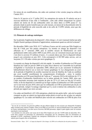 En raison de ces modifications, des aides ont continué à être versées jusqu’au milieu de
l’année 2011.
Entre le 18 janvier et le 17 juillet 2012, les entreprises de moins de 10 salariés ont pu à
nouveau bénéficier d’une aide à l’embauche ; cette aide ciblait uniquement les jeunes
salariés de moins de 26 ans embauchés entre ces deux dates (« ATPE jeune »)3
. La
présente étude ne porte toutefois pas sur cette mesure, en raison de la discontinuité entre la
période d’éligibilité de cette nouvelle aide et de celle de l’ATPE initiale, ainsi que des
différences de ciblage.
2.2. Éléments de cadrage statistiques
Sur la période d’application du dispositif « Zéro charge », le suivi mensuel réalisé par pôle
Emploi fournit quelques éléments d’appréciation, notamment quant au coût de la mesure4
.
De décembre 2008 à juin 2010, 817,7 millions d’euros ont été versés par Pôle Emploi au
titre de l’Aide aux très petites entreprises. La montée en charge du dispositif s’est
effectuée au 1er
semestre 2009, puis le nombre moyen de bénéficiaires est resté
globalement stable entre juillet 2009 et juin 2010, avec un versement moyen par mois qui
s’est élevé à environ 55 millions d’euros ; il a ensuite décru une fois le dispositif clôturé
jusqu’à son extinction en juin 2011. Cela correspond à 6 303 909 aides servies, soit en
moyenne 211 130 aides versées par mois (graphique 2).
La montée en charge du dispositif a été très rapide : le nombre d’embauches en CDI ayant
bénéficié de l’aide en janvier 2009 est le plus élevé observé sur l’ensemble de la période
d’éligibilité à l’exclusion de septembre 2009, affecté par le pic saisonnier d’embauche
habituellement observé sur ce mois de l’année (graphique 3). Les changements au cours
de la période d’éligibilité du nombre maximal de mois de bénéfice de l’aide ne semblent
pas avoir modifié sensiblement les comportements d’embauche ; ainsi, le nombre
d’embauches en CDI ayant bénéficié de l’aide au 1er
semestre 2010 a été inférieur de 15 %
au nombre d’embauches bénéficiaires sur la même période de l’année 2009, alors que
l’aide maximale moyenne était majorée de plus de 25 % (12 mois au lieu de 9,5 mois).
Enfin, la fin du dispositif n’a entrainé qu’un léger surplus d’embauches en CDD concentré
sur le seul mois de juin 2010, alors que les embauches en CDI ne présentent pas de pic en
fin de période, malgré l’avantage important qu’il y avait à réaliser des embauches à cette
période par rapport aux mois suivants.
Ces aides ont bénéficié à 431 426 entreprises, plutôt de très petite taille : près de la moitié
comptait au plus un salarié (en équivalent temps plein) et neuf sur dix au plus six salariés
(graphique 4). Les aides ont bénéficié plus souvent aux embauches en CDD de plus d’un
3
En sus de ces mesures, les pouvoirs publics ont par ailleurs durant la crise recouru aux dispositifs d’emplois
aidés existants pour soutenir l'emploi. Entre la mi-2009 et la mi-2010, le stock de bénéficiaires d’un emploi aidé
en France métropolitaine s’est ainsi accru d’environ 200 000 personnes, réparti à parts égales entre les secteurs
marchand et non marchand.
4
Les données de cette partie sont issues de la base Pôle Emploi de suivi de l’ATPE datée de décembre 2011.
Cette base contient en particulier les informations renseignées par les entreprises dans les formulaires de
demande d’ATPE, notamment l’identité des entreprises bénéficiaires et les caractéristiques des contrats des
salariés pour lesquels elles en bénéficient.
Document d’études – Dares – 2017 – «L’impact du dispositif « Zéro charges » de 2009 sur les embauches des très petites entreprises» 7
 