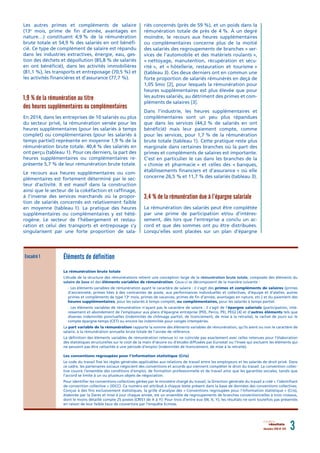 Les autres primes et compléments de salaire
(13e
mois, prime de fin d’année, avantages en
nature…) constituent 4,9 % de la rémunération
brute totale et 54,9 % des salariés en ont bénéfi-
cié. Ce type de complément de salaire est répandu
dans les industries extractives, énergie, eau, ges-
tion des déchets et dépollution (85,8 % de salariés
en ont bénéficié), dans les activités immobilières
(81,1 %), les transports et entreposage (70,5 %) et
les activités financières et d’assurance (77,7 %).
1,9 % de la rémunération au titre
des heures supplémentaires ou complémentaires
En 2014, dans les entreprises de 10 salariés ou plus
du secteur privé, la rémunération versée pour les
heures supplémentaires (pour les salariés à temps
complet) ou complémentaires (pour les salariés à
temps partiel) représente en moyenne 1,9 % de la
rémunération brute totale. 40,4 % des salariés en
ont perçu (tableau 1). Pour ces derniers, la part des
heures supplémentaires ou complémentaires re-
présente 5,7 % de leur rémunération brute totale.
Le recours aux heures supplémentaires ou com-
plémentaires est fortement déterminé par le sec-
teur d’activité. Il est massif dans la construction
ainsi que le secteur de la cokéfaction et raffinage,
à l’inverse des services marchands où la propor-
tion de salariés concernés est relativement faible
en moyenne (tableau 1). La pratique des heures
supplémentaires ou complémentaires y est hété-
rogène. Le secteur de l’hébergement et restau-
ration et celui des transports et entreposage s’y
singularisent par une forte proportion de sala-
riés concernés (près de 59 %), et un poids dans la
rémunération totale de près de 4 %. À un degré
moindre, le recours aux heures supplémentaires
ou complémentaires concerne plus de la moitié
des salariés des regroupements de branches « ser-
vices de l’automobile et des matériels roulants »,
« nettoyage, manutention, récupération et sécu-
rité », et « hôtellerie, restauration et tourisme »
(tableau 3). Ces deux derniers ont en commun une
forte proportion de salariés rémunérés en deçà de
1,05 Smic [2], pour lesquels la rémunération pour
heures supplémentaires est plus élevée que pour
les autres salariés, au détriment des primes et com-
pléments de salaires [3].
Dans l’industrie, les heures supplémentaires et
complémentaires sont un peu plus répandues
que dans les services (44,2 % de salariés en ont
bénéficié) mais leur paiement compte, comme
pour les services, pour 1,7 % de la rémunération
brute totale (tableau 1). Cette pratique reste plus
marginale dans certaines branches où la part des
primes et compléments de salaires est importante.
C’est en particulier le cas dans les branches de la
« chimie et pharmacie » et celles des « banques,
établissements financiers et d’assurance » où elle
concerne 26,5 % et 11,7 % des salariés (tableau 3).
3,4 % de la rémunération due à l’épargne salariale
La rémunération des salariés peut être complétée
par une prime de participation et/ou d’intéres-
sement, dès lors que l’entreprise a conclu un ac-
cord et que des sommes ont pu être distribuées.
Lorsqu’elles sont placées sur un plan d’épargne
décembre 2016 N° 074 3résultats
Éléments de définition
La rémunération brute totale
L’étude de la structure des rémunérations retient une conception large de la rémunération brute totale, composée des éléments du
salaire de base et des éléments variables de rémunération. Ceux-ci se décomposent de la manière suivante :
- Les éléments variables de rémunération ayant le caractère de salaire : il s’agit des primes et compléments de salaires (primes
d’ancienneté, primes liées à des contraintes de poste, aux performances individuelles et collectives, d’équipe et d’atelier, autres
primes et compléments de type 13e
mois, primes de vacances, primes de fin d’année, avantages en nature, etc.) et du paiement des
heures supplémentaires, pour les salariés à temps complet, ou complémentaires, pour les salariés à temps partiel.
- Les éléments variables de rémunération n’ayant pas le caractère de salaire : il s’agit de l’épargne salariale (participation, inté-
ressement et abondement de l’employeur aux plans d’épargne entreprise (PEE, Perco, PEI, PEG) [4] et d’autres éléments tels que
diverses indemnités ponctuelles (indemnités de chômage partiel, de licenciement, de mise à la retraite), le rachat de jours sur le
compte épargne-temps (CET) ou encore les indemnités pour congés intempéries.
La part variable de la rémunération rapporte la somme des éléments variables de rémunération, qu’ils aient ou non le caractère de
salaire, à la rémunération annuelle brute totale de l’année de référence.
La définition des éléments variables de rémunération retenue ici ne coïncide pas exactement avec celles retenues pour l’élaboration
des statistiques structurelles sur le coût de la main d’œuvre ou d’études diffusées par Eurostat ou l’Insee qui excluent les éléments qui
ne peuvent pas être rattachés à une période d’emploi (indemnités de licenciement, de mise à la retraite).
Les conventions regroupées pour l’information statistique (Cris)
Le code du travail fixe les règles générales applicables aux relations de travail entre les employeurs et les salariés de droit privé. Dans
ce cadre, les partenaires sociaux négocient des conventions et accords qui viennent compléter le droit du travail. La convention collec-
tive couvre l’ensemble des conditions d’emploi, de formation professionnelle et de travail ainsi que les garanties sociales, tandis que
l’accord se limite à un ou plusieurs objets de négociation.
Pour identifier les conventions collectives gérées par le ministère chargé du travail, la Direction générale du travail a créé « l’identifiant
de convention collective » (IDCC). Ce numéro est attribué à chaque texte présent dans la base de données des conventions collectives.
Conçue à des fins exclusivement statistiques, la grille d’analyse des « Conventions regroupées pour l’information statistique » (Cris),
élaborée par la Dares et mise à jour chaque année, est un ensemble de regroupements de branches conventionnelles à trois niveaux,
dont le moins détaillé compte 25 postes (CRIS1 de A à Y). Pour trois d’entre eux (W, X, Y), les résultats ne sont toutefois pas présentés
en raison de leur faible taux de couverture par l’enquête Ecmoss.
Encadré 1
 