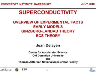 Page 1
Jean Delayen
Center for Accelerator Science
Old Dominion University
and
Thomas Jefferson National Accelerator Facility
SUPERCONDUCTIVITY
OVERVIEW OF EXPERIMENTAL FACTS
EARLY MODELS
GINZBURG-LANDAU THEORY
BCS THEORY
COCKCROFT INSTITUTE, DARESBURY JULY 2010
 