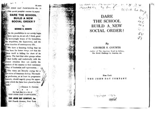 I.. P ft
	
I
25 cents
HE JOHN DAY PAMPHLETS-N, 11
(This special pamphlet contains 64 pager),
DARE THE SCHOOL - q
BUILD A NEW
SOCIAL ORDER ?
I by
GEORGE S. COUNTS
As the possibilities in our societV begin
dawn upon us, we, are all, I think, grow-
inik increasingly weary of the brutalities,
the stupidities, the hypocrisies, and, . the
gross inanities of contemporary life ._
`We have a haunting feeling that we
ere born for better things anal that the
tion
itself is L
falling far short of its
veers. The fact, that other groups refuse
deal boldly and realistically, with the
resent situation does not justify the
achers of the country in their customary
licy of hesitation and equivocation .
`The times are 'literally crying for a
ew vision of American destiny. The teach-
profession, or at' -at least its progressive
ements, should eagerly grasp the oppor -
ity which the fates have placed in their
`'--GEORGE S. CouxTs
See back flap for a list of,
THE JOHN, DAY PAMPHLETS.
THE JOHN DAY COMPANY, Inc.
386 Fourth Avenue, New York
i
	
7S
DARE
THE SCHOOL
BUILD A NEW
SOCIAL ORDER?
By
GEORGE S. COUNTS
lu:!,or of The Amr-== Road to C .'ti
The Soviet Challenge to America, etc.
New York
THE JOHN DAY COMPANY
I
10
tqq
-PO
T-1
 