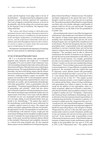 52    Hope in Terminal Cancer—Han Chong Toh




verdict and the Supreme Court judge ruled in favour of          phase clinical trial efﬁcacy16 offered overseas. The medical
the defendants — that physicians had no obligations under       oncologist emphasised to the patient that none of these
informed consent to disclose statistical life expectancy.       therapies would be curative, and none proven to prolong
The Court of Appeals overruled this decision, in favour of      life. The medical oncologist offered that his average lifespan
the plaintiffs, only for the ruling to be reversed once again   was likely only a few months, although a small number of
by the Supreme Court of California. The Supreme Court           patients could live till one year and beyond. The patient
ruling stated that:                                             was determined to see the birth of his ﬁrst grandchild in
   “The contexts and clinical settings in which physicians      8 months’ time.
and patient interact and exchange information material to          Advanced pancreatic cancer is one of the most aggressive
therapeutic decisions are so multifarious, the informational    solid tumours with a median survival of about 3 to 6 months.
needs and degree of dependency of individual patients so        The majority of drugs tested against pancreatic cancers,
various, and the professional relationship itself such an       including most chemotherapy drugs and also the newer
intimate and irreducibly judgment-laden one, that we believe    biological agents, have not signiﬁcantly extended survival
it is unwise to require as a matter of law that a particular    in this disease. The ﬁrst-line therapeutic decision of either
species of information be disclosed. ”                          gemcitabine alone12 or gemcitabine with oral capecitabine
   The Supreme Court alluded to the importance of sustaining    contributes to not just a modestly better survival but also
hope for cancer patients in explaining its judgement.           improves response rates and clinical beneﬁt by alleviating
                                                                symptoms.13 The oncologist must be able to effectively
                                                                communicate the beneﬁts of treatment in lay language to
A Case of Advanced Pancreatic Cancer                            provide the most accurate information of side effects, cost,
  Mr T is a 62-year-old Chinese male presented with             beneﬁt and overall outcome. For example, gemcitabine
epigastric pain, backache and weight loss. A computed           provides an extra median survival beneﬁt (still signiﬁcant)
tomography (CT) scan revealed a head of pancreas mass           of about 1 month over the previous standard drug therapy
with surrounding enlarged lymph nodes and an endoscopic         5-ﬂuorouracil.12 If survival data is discussed in this manner,
ultrasound with biopsy of the pancreatic mass conﬁrming an      it seems unimpressive. Using a different, yet equally factual
adenocarcinoma. The surgeon planned towards a Whipple’s         perspective, the oncologist could also explain that stage
procedure, but discovered during surgery that the tumour        IV pancreatic cancer patients treated with gemcitabine,
mass was locally invasive with inﬁltration of the surrounding   (overall well tolerated) provided a survival rate of 18%
structures, rendering deﬁnitive surgery not possible. The       at 1 year whereas those treated with 5-ﬂuorouracil had a
surgeon conveyed this to Mr T in the postoperative period.      1-year survival rate of only 2%.12 This equally accurate
The medical oncologist then explained that his cancer was       statistical statement presents a more hopeful perspective
potentially not curable, and recommended chemotherapy           for a patient and the family. Almost all drug combinations
with either gemcitabine12 alone or gemcitabine with oral        with gemcitabine have failed to improve on these odds,
capecitabine.13 The patient enquired about the combination      except for the addition of oral capecitabine, where in a
of gemcitabine and erlotinib,14 which had also shown            subset of patients, added survival beneﬁt is achievable,13
survival beneﬁts in patients with advanced pancreas cancer.     and with oral erlotinib, where an addition of almost 2 weeks
The medical oncologist expressed that the median survival       is added to median survival.14 Oxaliplatin, 5-ﬂuorouracil
improvement of less than 2 extra weeks with the addition        and irinotecan based combination chemotherapy may be
of erlotinib was not very meaningful and the additional         an alternative ﬁrst-line treatment instead of gemcitabine. In
cost was high, adding several thousand dollars more per         communicating the beneﬁts of treatments to patients, it is
month to his chemotherapy.15 The patient then asked if          essential to explain terms like ‘progression-free survival’ ,
the chemotherapy would shrink the cancer sufﬁciently for        ‘overall survival’ and ‘clinical beneﬁt response’. Ultimately,
a complete surgical removal of cancer. The surgeon and          ‘overall survival’ represents the most important endpoint of
medical oncologist explained that while this was possible,      beneﬁt for cancer drug efﬁcacy, with real gains in lifespan.
the opportunity was slim. He responded to a 6-month course      ‘Progression-free survival’ is the time that cancer growth
of chemotherapy with reduction of pain, weight gain and         remains under control as a result of treatment, and this may
some tumour shrinkage, but not enough for complete surgical     or may not translate into real survival time gains (overall
removal. Eventually, his cancer progressed to his liver and     survival).3 In the classical study of gemcitabine (versus
lungs. At this point, second line treatment options offered     5-ﬂuorouracil) in pancreas cancer, clinical beneﬁt response
to him included 5-ﬂuorouracil and oxaliplatin, docetaxel        (measure of improvement in pain, performance status and
or a clinical trial using erlotinib only. He also enquired      weight) in the gemcitabine arm was seen in 23.8% and
about a cancer vaccine called Rexin-G with promising early      in 4.8% in the 5-ﬂuorouracil arm.12 This quality-of-life




                                                                                                     Annals Academy of Medicine
 