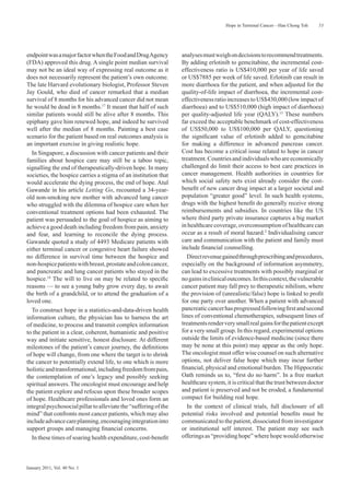 Hope in Terminal Cancer—Han Chong Toh    53




endpoint was a major factor when the Food and Drug Agency         analyses must weigh on decisions to recommend treatments.
(FDA) approved this drug. A single point median survival          By adding erlotinib to gemcitabine, the incremental cost-
may not be an ideal way of expressing real outcome as it          effectiveness ratio is US$410,000 per year of life saved
does not necessarily represent the patient’s own outcome.         or US$7885 per week of life saved. Erlotinib can result in
The late Harvard evolutionary biologist, Professor Steven         more diarrhoea for the patient, and when adjusted for the
Jay Gould, who died of cancer remarked that a median              quality-of-life impact of diarrhoea, the incremental cost-
survival of 8 months for his advanced cancer did not mean         effectiveness ratio increases to US$430,000 (low impact of
he would be dead in 8 months.17 It meant that half of such        diarrhoea) and to US$510,000 (high impact of diarrhoea)
similar patients would still be alive after 8 months. This        per quality-adjusted life year (QALY).15 These numbers
epiphany gave him renewed hope, and indeed he survived            far exceed the acceptable benchmark of cost-effectiveness
well after the median of 8 months. Painting a best case           of US$50,000 to US$100,000 per QALY, questioning
scenario for the patient based on real outcomes analysis is       the signiﬁcant value of erlotinib added to gemcitabine
an important exercise in giving realistic hope.                   for making a difference in advanced pancreas cancer.
  In Singapore, a discussion with cancer patients and their       Cost has become a critical issue related to hope in cancer
families about hospice care may still be a taboo topic,           treatment. Countries and individuals who are economically
signalling the end of therapeutically-driven hope. In many        challenged do limit their access to best care practices in
societies, the hospice carries a stigma of an institution that    cancer management. Health authorities in countries for
would accelerate the dying process, the end of hope. Atul         which social safety nets exist already consider the cost-
Gawande in his article Letting Go, recounted a 34-year-           beneﬁt of new cancer drug impact at a larger societal and
old non-smoking new mother with advanced lung cancer              population “greater good” level. In such health systems,
who struggled with the dilemma of hospice care when her           drugs with the highest beneﬁt do generally receive strong
conventional treatment options had been exhausted. The            reimbursements and subsidies. In countries like the US
patient was persuaded to the goal of hospice as aiming to         where third party private insurance captures a big market
achieve a good death including freedom from pain, anxiety         in healthcare coverage, overconsumption of healthcare can
and fear, and learning to reconcile the dying process.            occur as a result of moral hazard.2 Individualising cancer
Gawande quoted a study of 4493 Medicare patients with             care and communication with the patient and family must
either terminal cancer or congestive heart failure showed         include ﬁnancial counselling.
no difference in survival time between the hospice and               Direct revenue gained through prescribing and procedures,
non-hospice patients with breast, prostate and colon cancer,      especially on the background of information asymmetry,
and pancreatic and lung cancer patients who stayed in the         can lead to excessive treatments with possibly marginal or
hospice.18 The will to live on may be related to speciﬁc          no gains in clinical outcomes. In this context, the vulnerable
reasons — to see a young baby grow every day, to await            cancer patient may fall prey to therapeutic nihilism, where
the birth of a grandchild, or to attend the graduation of a       the provision of (unrealistic/false) hope is linked to proﬁt
loved one.                                                        for one party over another. When a patient with advanced
  To construct hope in a statistics-and-data-driven health        pancreatic cancer has progressed following ﬁrst and second
information culture, the physician has to harness the art         lines of conventional chemotherapies, subsequent lines of
of medicine, to process and transmit complex information          treatments render very small real gains for the patient except
to the patient in a clear, coherent, humanistic and positive      for a very small group. In this regard, experimental options
way and initiate sensitive, honest disclosure. At different       outside the limits of evidence-based medicine (since there
milestones of the patient’s cancer journey, the deﬁnitions        may be none at this point) may appear as the only hope.
of hope will change, from one where the target is to shrink       The oncologist must offer wise counsel on such alternative
the cancer to potentially extend life, to one which is more       options, not deliver false hope which may incur further
holistic and transformational, including freedom from pain,       ﬁnancial, physical and emotional burden. The Hippocratic
the contemplation of one’s legacy and possibly seeking            Oath reminds us to, “ﬁrst do no harm”. In a free market
spiritual answers. The oncologist must encourage and help         healthcare system, it is critical that the trust between doctor
the patient explore and refocus upon these broader scopes         and patient is preserved and not be eroded, a fundamental
of hope. Healthcare professionals and loved ones form an          compact for building real hope.
integral psychosocial pillar to alleviate the “suffering of the      In the context of clinical trials, full disclosure of all
mind” that confronts most cancer patients, which may also         potential risks involved and potential beneﬁts must be
include advance care planning, encouraging integration into       communicated to the patient, dissociated from investigator
support groups and managing ﬁnancial concerns.                    or institutional self interest. The patient may see such
  In these times of soaring health expenditure, cost-beneﬁt       offerings as “providing hope” where hope would otherwise




January 2011, Vol. 40 No. 1
 