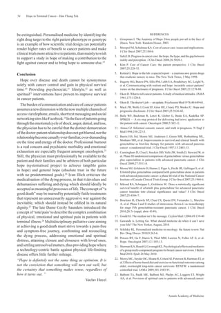 54    Hope in Terminal Cancer—Han Chong Toh




be extinguished. Personalised medicine by identifying the                                         REFERENCES
right drug target to the right patient phenotype or genotype       1.   Groopman J. The Anatomy of Hope: How people prevail in the face of
is an example of how scientiﬁc trial design can potentially             illness. New York: Random House, 2003.

render higher rates of beneﬁt to cancer patients and make          2.   Meropol NJ, Schulman KA. Cost of cancer care: issues and implications.
                                                                        J Clin Oncol 2007;25:180-6.
clinical trials more attractive to patients, than mainly to wish
                                                                   3.   Saltz LB. Progress in cancer care: the hope, the hype, and the gap between
to support a study in hope of making a contribution to the              reality and perception. J Clin Oncol 2008;26:5020-1.
ﬁght against cancer and to bring hope to someone else.19           4.   Kim P. Cost of Cancer Care: the patient perspective. J Clin Oncol
                                                                        2007;25:228-32.

Conclusion                                                         5.   Kolata G. Hope in the lab: a special report – a cautious awe greets drugs
                                                                        that eradicate tumors in mice. The New York Times, 3 May 1998.
   Hope over disease and death cannot be synonymous                6.   Hagerty RG, Butow PN, Ellis PM, Lobb EA, Pendlebury SC, Leighl N,
solely with cancer control and gain in physical survival                et al. Communicating with realism and hope: incurable cancer patients'
time.20 Providing psychosocial,21 lifestyle,22 as well as               views on the disclosure of prognosis. J Clin Oncol 2005;23:1278-88.
spiritual23 interventions have proven to improve survival          7.   Oken D. What to tell cancer patients. A study of medical attitudes. JAMA
in cancer patients.                                                     1961;175:1120-8.
                                                                   8.   Oken D. The doctor's job — an update. Psychosom Med 1978;40:449-61.
   The burden of communication and care of cancer patients
                                                                   9.   Mack JW, Wolfe J, Cook EF, Grier HE, Cleary PD, Weeks JC. Hope and
assumes a new dimension with the now multiple channels of               prognostic disclosure. J Clin Oncol 2007;25:5636-42.
access via telephone, emails, short text messaging and social      10. Baile WF, Buckman R, Lenzi R, Glober G, Beale EA, Kudelka AP.
networking sites like Facebook.24 In the face of patients going        SPIKES — A six-step protocol for delivering bad news: application to
through the emotional cycle of shock, anger, denial, and loss,         the patient with cancer. Oncologist 2000;5:302-11.
the physician has to be careful that the distinct demarcation      11. Annas GJ. Informed consent, cancer, and truth in prognosis. N Engl J
of the doctor-patient relationship does not get blurred, nor the       Med 1994;330:223-5.
relationship become casually over-familiar, over-demanding         12. Burris HA 3rd, Moore MJ, Andersen J, Green MR, Rothenberg ML,
                                                                       Modiano MR, et al. Improvements in survival and clinical beneﬁt with
on the time and energy of the doctor. Professional burnout             gemcitabine as ﬁrst-line therapy for patients with advanced pancreas
is a real concern and psychiatric morbidity and emotional              cancer: a randomized trial. J Clin Oncol 1997;15:2403-13.
exhaustion are especially frequent amongst oncologists.25          13. Cunningham D, Chau I, Stocken DD, Valle JW, Smith D, Steward W, et
Still, the physician must professionally be available to the           al. Phase III randomized comparison of gemcitabine versus gemcitabine
patient and their families and be arbiters of both particular          plus capecitabine in patients with advanced pancreatic cancer. J Clin
                                                                       Oncol 2009;27:5513-8.
hope (systematised project to achieve tangible gains
                                                                   14. Moore MJ, Goldstein D, Hamm J, Figer A, Hecht JR, Gallinger S, et al.
in hope) and general hope (absolute trust in the future                Erlotinib plus gemcitabine compared with gemcitabine alone in patients
with no predetermined goals).26 Ivan Illich criticises the             with advanced pancreatic cancer: a phase III trial of the National Cancer
medicalisation of the dying process, in that it devalues and           Institute of Canada Clinical Trials Group. J Clin Oncol 2007;25:1960-6.
dehumanises suffering and dying which should ideally be            15. Miksad RA, Schnipper L, Goldstein M. Does a statistically signiﬁcant
accepted as meaningful processes of life. The concept of “a            survival beneﬁt of erlotinib plus gemcitabine for advanced pancreatic
                                                                       cancer translate into clinical signiﬁcance and value? J Clin Oncol
good death” may be marred by potentially futile treatments             2007;25:4506-7.
that represent an unnecessarily aggressive war against the         16. Bruckner H, Chawla SP, Chua CS, Quoin DV, Fernandez L, Marylou
inevitable, which should instead be ediﬁed in its natural              A, et al. Phase I and II studies of intravenous Rexin-G as monotherapy
dignity.27 The late Dame Cecily Saunders introduced the                for stage IVb gemcitabine-resistant pancreatic cancer. J Clin Oncol
concept of ‘total pain’ to describe the complex combination            2010;28:7s (suppl; abstr 4149).
of physical, emotional and spiritual pain in patients with         17. Gould SJ. The median isn’t the message. Ceylon Med J 2004;49:139-40
terminal illness.28 Multidisciplinary palliative care aiming       18. Gawande A. Letting Go. What should medicine do when it can’t save
                                                                       your life? The New Yorker, August, 2010.
at achieving a good death must strive towards a pain-free
                                                                   19. Schilsky RL. Personalized medicine in oncology: the future is now. Nat
and symptom-free journey, confronting and reconciling                  Rev Drug Discov 2010;9:363-6.
the dying process, addressing emotional and spiritual
                                                                   20. Penson RT, Gu F, Harris S, Thiel MM, Lawton N, Fuller AF Jr, et al.
distress, attaining closure and closeness with loved ones,             Hope. Oncologist 2007;12:1105-13.
and settling unresolved matters, thus providing hope where         21. Sherman KA, Heard G, Cavanagh KL. Psychological effects and mediators
a technology-centric battle against physical life-limiting             of a group multi-component program for breast cancer survivors. J Behav
disease offers little further mileage.                                 Med 2010. Epub 26 May 2010.
                                                                   22. Morey MC, Snyder DC, Sloane R, Cohen HJ, Peterson B, Hartman TJ, et
“Hope is deﬁnitely not the same thing as optimism. It is
                                                                       al. Effects of home-based diet and exercise on functional outcomes among
not the conviction that something will turn out well, but              older, overweight long-term cancer survivors: RENEW: a randomized
the certainty that something makes sense, regardless of                controlled trial. JAMA 2009;301:1883-91.
how it turns out. ”                                                23. Balboni TA, Paulk ME, Balboni MJ, Phelps AC, Loggers ET, Wright
                                                                       AA, et al. Provision of spiritual care to patients with advanced cancer:
                                                 Vaclav Havel



                                                                                                                  Annals Academy of Medicine
 