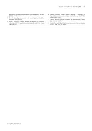 Hope in Terminal Cancer—Han Chong Toh             55




    associations with medical care and quality of life near death. J Clin Oncol   26. Daneault S, Dion D, Sicotte C, Yelle L, Mongeau S, Lussier V, et al.
    2010;28:445-52.                                                                   Hope and noncurative chemotherapies: which affects the other? J Clin
24. Chin JJ. Medical professionalism in the internet age. Ann Acad Med                Oncol 2010;28:2310-3.
    Singapore 2010;39:345-3.                                                      27. Clark D. Between hope and acceptance: the medicalisation of dying.
25. Taylor C, Graham J, Potts HW, Richards MA, Ramirez AJ. Changes in                 BMJ 2002;905:905-7.
    mental health of UK hospital consultants since the mid-1990s. Lancet          28. Grant L, Murray SA, Sheikh A. Spiritual dimensions of dying in pluralist
    2005;366:742-4.                                                                   societies. BMJ 2010;341:c4859.




January 2011, Vol. 40 No. 1
 