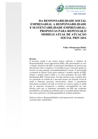 12 e 13 de agosto de 2011
                                                      ISSN 1984-9354



     DA RESPONSABILIDADE SOCIAL
EMPRESARIAL A RESPONSABILIDADE
E SUSTENTABILIDADE EMPRESARIAL:
      PROPOSTAS PARA REPENSAR O
       MODELO ATUAL DE ATUAÇÃO
                 SOCIAL PRIVADA


                                         Felipe Albuquerque Buhler
                                                      (IBMEC - DF)



Resumo
O presente estudo é um ensaio teórico referente a temática de
Responsabilidade social empresarial (RSE). São apresentados as eras
e estágios históricos da RSE, as principais abordagens de autores que
dissertaram sobre a temática e os benefíícios que o mercado ganha ao
investir em uma atuação socioambientalmente correta. É apresentada
a proposta de Wayne Visser para repensar o modelo vigente de RSE,
porque o modelo atual é falho e os cinco princípios da nova RSE,
denominada RSE 2.0 pelo autor. Por fim concluí-se que o modelo deve
ser repensado no sentido de o mercado pensar sua atuação social de
modo a fomentar parcerias intersetoriais, deixar o pensamento
unicamente econômico de lado ao investir no social e sugere-se ainda
que se empresas incorporem a temática socioambiental em suas
missões para que se fomentem estratégias em RSE que realmente
possibilitem a resolução de problemas que a sociedade global enfrenta,
tais como a pobreza e elevada quantidade de resíduos poluentes.

Palavras-chaves: Responsabilidade social empresarial, investimento
social privado, stakeholders
 