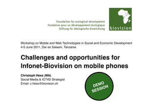 Workshop on Mobile and Web Technologies in Social and Economic Development
4-5 June 2011, Dar es Salaam, Tanzania


Challenges and opportunities for
Infonet-Biovision on mobile phones
Christoph Hess (MA)
Social Media & ICT4D Strategist
Email: c.hess@biovision.ch
 
