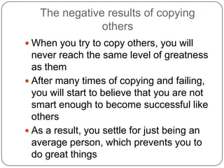 The negative results of copying
others
 When you try to copy others, you will never
reach the same level of greatness as them
 After many times of copying and failing, you
will start to believe that you are not smart
enough to become successful like others
 As a result, you settle for just being an
average person, which prevents you to do
great things
 