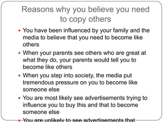 Reasons why you believe you need
to copy others
 You have been influenced by your family and the
media to believe that you need to become like others
 When your parents see others who are great at what
they do, your parents would tell you to become like
others
 When you step into society, the media put
tremendous pressure on you to become like someone
else
 You are most likely see advertisements trying to
influence you to buy this and that to become someone
else
 You are unlikely to see advertisements that motivate
and inspire you to be yourself
 