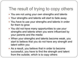 The result of trying to copy others
 You are not using your own strengths and talents
 Your strengths and talents will start to fade away
 You have to use your strengths and talents in order for them
to grow
 You did not have many opportunities to use your strengths
and talents when you were influenced by your parents and
the media
 When your strengths and talents become weak, you start to
believe that you do not have any strength and talent within
you
 As a result, you believe that in order to become successful,
you have to find the strength and talent from the outside,
which is to copy others
 