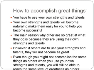 How to accomplish great things
 You have to use your own strengths and talents
 Your own strengths and talents will become natural to
make them easy for you to help you become
successful
 The main reason why other are so great at what they
do is because they are using their own strengths and
talents
 However, if others are to use your strengths and
talents, they will not become as great
 Even though you might not accomplish the same
things as others when you use your own strengths
and talents, you will still be able to reach the same
level of greatness as others
 