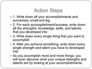 Action Steps
 1. Write down all your accomplishments and successes,
small and big
 2. For each accomplishment/success, write down all the
strengths, knowledge, skills, and talents that you
developed into
 3. Write down every single thing that you want to
accomplish
 4. After you achieve something, write down every single
strength and talent you have to developed into
 As you accomplish more and more things, you will soon
discover what your unique strengths and talents are by
looking at your accomplishments
 