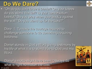 18th
July 2015 Dare to be Different 10
• "Oh do you dare to be a Daniel? On your knees"Oh do you dare to be a Daniel? On your knees
do you stand that tall? Is your conversationdo you stand that tall? Is your conversation
faithful? Do you pray when your back’s againstfaithful? Do you pray when your back’s against
the wall? Do you stand up for the Lord?"the wall? Do you stand up for the Lord?"
Dare: 1. To have the courage required toDare: 1. To have the courage required to
challenge someone to do something requiringchallenge someone to do something requiring
boldness.boldness.
Daniel stands in God’s Word giving testimony byDaniel stands in God’s Word giving testimony by
his life of what it is to stand true to God and Hishis life of what it is to stand true to God and His
Word.Word.
Daniel’s motto might have been: "Always doDaniel’s motto might have been: "Always do
what is right no matter the cost."what is right no matter the cost."
Do We Dare?Do We Dare?
 