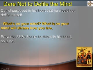 18th
July 2015 Dare to be Different 12
Daniel purposed in his heart that he would notDaniel purposed in his heart that he would not
defile himselfdefile himself
·· What’s on your mind? What is on yourWhat’s on your mind? What is on your
mind will dictate how you live.mind will dictate how you live.
Proverbs 23:7a For as he thinks in his heart,Proverbs 23:7a For as he thinks in his heart,
so is he.so is he.
Dare Not to Defile the MindDare Not to Defile the Mind
 