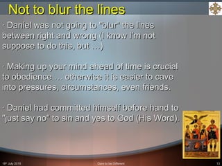 18th
July 2015 Dare to be Different 13
· Daniel was not going to "blur" the lines· Daniel was not going to "blur" the lines
between right and wrong (I know I’m notbetween right and wrong (I know I’m not
suppose to do this, but …)suppose to do this, but …)
· Making up your mind ahead of time is crucial· Making up your mind ahead of time is crucial
to obedience … otherwise it is easier to caveto obedience … otherwise it is easier to cave
into pressures, circumstances, even friends.into pressures, circumstances, even friends.
· Daniel had committed himself before hand to· Daniel had committed himself before hand to
"just say no" to sin and yes to God (His Word)."just say no" to sin and yes to God (His Word).
Not to blur the linesNot to blur the lines
 