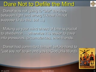 18th
July 2015 Dare to be Different 14
· Daniel was not going to "blur" the lines· Daniel was not going to "blur" the lines
between right and wrong (I know I’m notbetween right and wrong (I know I’m not
suppose to do this, but …)suppose to do this, but …)
· Making up your mind ahead of time is crucial· Making up your mind ahead of time is crucial
to obedience … otherwise it is easier to caveto obedience … otherwise it is easier to cave
into pressures, circumstances, even friends.into pressures, circumstances, even friends.
· Daniel had committed himself before hand to· Daniel had committed himself before hand to
"just say no" to sin and yes to God (His Word)."just say no" to sin and yes to God (His Word).
Dare Not to Defile the MindDare Not to Defile the Mind
 