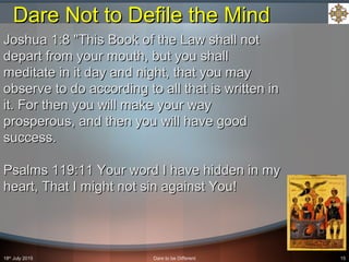 18th
July 2015 Dare to be Different 15
Joshua 1:8 "This Book of the Law shall notJoshua 1:8 "This Book of the Law shall not
depart from your mouth, but you shalldepart from your mouth, but you shall
meditate in it day and night, that you maymeditate in it day and night, that you may
observe to do according to all that is written inobserve to do according to all that is written in
it. For then you will make your wayit. For then you will make your way
prosperous, and then you will have goodprosperous, and then you will have good
success.success.
Psalms 119:11 Your word I have hidden in myPsalms 119:11 Your word I have hidden in my
heart, That I might not sin against You!heart, That I might not sin against You!
Dare Not to Defile the MindDare Not to Defile the Mind
 
