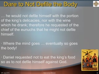 18th
July 2015 Dare to be Different 16
… he would not defile himself with the portion
of the king’s delicacies, nor with the wine
which he drank; therefore he requested of the
chief of the eunuchs that he might not defile
himself.
· Where the mind goes … eventually so goes
the body!
· Daniel requested not to eat the king’s food
so as to not defile himself against God.
Dare to Not Defile the BodyDare to Not Defile the Body
 