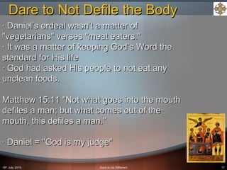 18th
July 2015 Dare to be Different 17
· Daniel’s ordeal wasn’t a matter of· Daniel’s ordeal wasn’t a matter of
"vegetarians" verses "meat eaters.""vegetarians" verses "meat eaters."
· It was a matter of keeping God’s Word the· It was a matter of keeping God’s Word the
standard for His lifestandard for His life
· God had asked His people to not eat any· God had asked His people to not eat any
unclean foods.unclean foods.
Matthew 15:11 "Not what goes into the mouthMatthew 15:11 "Not what goes into the mouth
defiles a man; but what comes out of thedefiles a man; but what comes out of the
mouth, this defiles a man."mouth, this defiles a man."
· Daniel = "God is my judge"· Daniel = "God is my judge"
Dare to Not Defile the BodyDare to Not Defile the Body
 