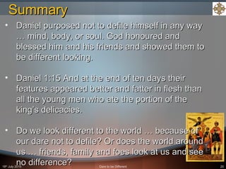 18th
July 2015 Dare to be Different 20
• Daniel purposed not to defile himself in any wayDaniel purposed not to defile himself in any way
… mind, body, or soul. God honoured and… mind, body, or soul. God honoured and
blessed him and his friends and showed them toblessed him and his friends and showed them to
be different looking.be different looking.
• Daniel 1:15 And at the end of ten days theirDaniel 1:15 And at the end of ten days their
features appeared better and fatter in flesh thanfeatures appeared better and fatter in flesh than
all the young men who ate the portion of theall the young men who ate the portion of the
king’s delicacies.king’s delicacies.
• Do we look different to the world … because ofDo we look different to the world … because of
our dare not to defile? Or does the world aroundour dare not to defile? Or does the world around
us … friends, family and foes look at us and seeus … friends, family and foes look at us and see
no difference?no difference?
SummarySummary
 