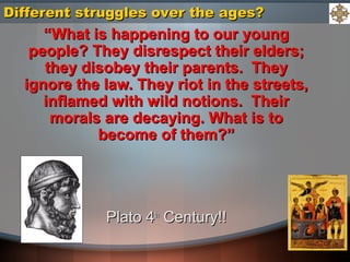 ““What is happening to our youngWhat is happening to our young
people? They disrespect their elders;people? They disrespect their elders;
they disobey their parents. Theythey disobey their parents. They
ignore the law. They riot in the streets,ignore the law. They riot in the streets,
inflamed with wild notions. Theirinflamed with wild notions. Their
morals are decaying. What is tomorals are decaying. What is to
become of them?”become of them?”
Plato 4Plato 4thth
Century!!Century!!
Different struggles over the ages?Different struggles over the ages?
 