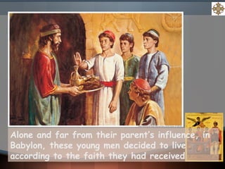 Alone and far from their parent’s influence, in
Babylon, these young men decided to live
according to the faith they had received
 