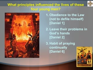 1. Obedience to the Law
(not to defile himself)
[Daniel 1]
2. Leave their problems in
God’s hands
[Daniel 2]
3. Habit of praying
continually
[Daniel 6]
What principles influenced the lives of these
four young men?
 