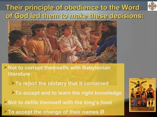 Not to corrupt themselfs with Babylonian
literature
To reject the idolatry that it contained
To accept and to learn the right knowledge
Not to defile themself with the king’s food
To accept the change of their names Ø
Their principle of obedience to the WordTheir principle of obedience to the Word
of God led them to make these decisions:of God led them to make these decisions:
 