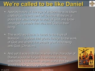 18th
July 2015 Dare to be Different 9
• Approximately at the age of sixteen he was takenApproximately at the age of sixteen he was taken
captive (vs.4) and sent off to live in Babylon, acaptive (vs.4) and sent off to live in Babylon, a
place that was foreign to work of God and to beplace that was foreign to work of God and to be
amongst a people that was anti-God in theiramongst a people that was anti-God in their
living.living.
• The world we live in is tuned to the likes ofThe world we live in is tuned to the likes of
Babylon … a place that grows foreign to the workBabylon … a place that grows foreign to the work
of God and where the people grow increasingof God and where the people grow increasing
anti-God (Christian).anti-God (Christian).
• And yet it was in Babylon where the character ofAnd yet it was in Babylon where the character of
Daniel would be forged to become a livingDaniel would be forged to become a living
testimony to the known pagan world that hetestimony to the known pagan world that he
would live for God regardless.would live for God regardless.
We’re called to be like DanielWe’re called to be like Daniel
 
