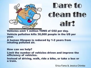 Vehicles emit 1 million TONS of C02 per day.
Vehicle pollution kills 30,000 people in the US per
year.
A human lifespan is reduced by 1-2 years from
inhaling polluted air.
How can we help?
Limit the number of vehicles driven and improve the
efficiency of vehicles.
Instead of driving, walk, ride a bike, or take a bus or
a train.
Erica Fama & Jessica Chimbo
 