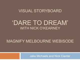 „DARE TO DREAM‟
Jake Michaels and Nick Ciantar
VISUAL STORYBOARD
MAGNIFY MELBOURNE WEBISODE
WITH NICK O‟KEARNEY
 