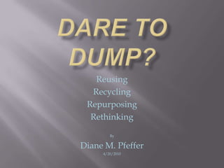 Dare to Dump? Reusing Recycling Repurposing Rethinking  By Diane M. Pfeffer 4/20/2010 