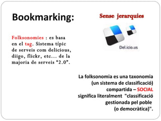 Folksonomies  : es basa en el  tag . Sistema típic de serveis com delicious, diigo, flickr, etc... de la majoria de serveis “2.0”.  La folksonomia es una taxonomia (un sistema de classificació) compartida –  SOCIAL significa literalment  "classificació gestionada pel poble  (o democràtica)". Bookmarking:   