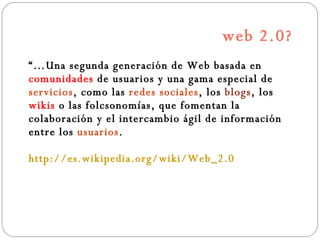 web 2.0? “… Una segunda generación de Web basada en  comunidades  de usuarios y una gama especial de  servicios , como las  redes sociales , los  blogs , los  wikis  o las folcsonomías, que fomentan la colaboración y el intercambio ágil de información entre los  usuarios .  http://es.wikipedia.org/wiki/Web_2.0 