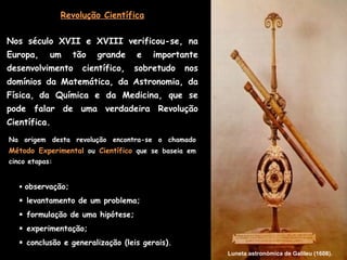 Revolução Científica


Nos século XVII e XVIII verificou-se, na
Europa,     um     tão   grande    e   importante
desenvolvimento      científico,   sobretudo    nos
domínios da Matemática, da Astronomia, da
Física, da Química e da Medicina, que se
pode falar de uma verdadeira Revolução
Científica.
Na origem desta revolução encontra-se o chamado
Método Experimental ou Científico que se baseia em
cinco etapas:


    observação;

    levantamento de um problema;
    formulação de uma hipótese;
    experimentação;
    conclusão e generalização (leis gerais).
                                                      Luneta astronómica de Galileu (1608).
 