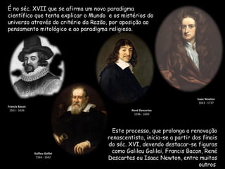 É no séc. XVII que se afirma um novo paradigma
científico que tenta explicar o Mundo e os mistérios do
universo através do critério da Razão, por oposição ao
pensamento mitológico e ao paradigma religioso.




                                                                         Isaac Newton
                                                                          1643 - 1727
Francis Bacon
 1561 - 1626                                  René Descartes
                                               1596 - 1650




                                       Este processo, que prolonga a renovação
                                     renascentista, inicia-se a partir dos finais
                                     do séc. XVI, devendo destacar-se figuras
                Galileu Galilei
                                      como Galileu Galilei, Francis Bacon, René
                 1564 - 1642         Descartes ou Isaac Newton, entre muitos
                                                                         outros.
 