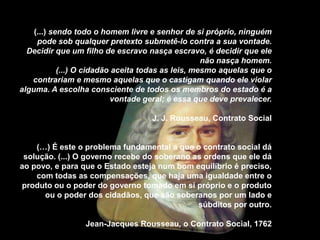 (...) sendo todo o homem livre e senhor de si próprio, ninguém
     pode sob qualquer pretexto submetê-lo contra a sua vontade.
  Decidir que um filho de escravo nasça escravo, é decidir que ele
                                                    não nasça homem.
            (...) O cidadão aceita todas as leis, mesmo aquelas que o
   contrariam e mesmo aquelas que o castigam quando ele violar
alguma. A escolha consciente de todos os membros do estado é a
                           vontade geral; é essa que deve prevalecer.

                                    J. J. Rousseau, Contrato Social


    (…) É este o problema fundamental a que o contrato social dá
 solução. (...) O governo recebe do soberano as ordens que ele dá
ao povo, e para que o Estado esteja num bom equilíbrio é preciso,
    com todas as compensações, que haja uma igualdade entre o
produto ou o poder do governo tomado em si próprio e o produto
      ou o poder dos cidadãos, que são soberanos por um lado e
                                              súbditos por outro.

                  Jean-Jacques Rousseau, o Contrato Social, 1762
 