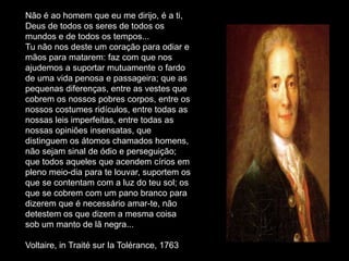 Não é ao homem que eu me dirijo, é a ti,
Deus de todos os seres de todos os
mundos e de todos os tempos...
Tu não nos deste um coração para odiar e
mãos para matarem: faz com que nos
ajudemos a suportar mutuamente o fardo
de uma vida penosa e passageira; que as
pequenas diferenças, entre as vestes que
cobrem os nossos pobres corpos, entre os
nossos costumes ridículos, entre todas as
nossas leis imperfeitas, entre todas as
nossas opiniões insensatas, que
distinguem os átomos chamados homens,
não sejam sinal de ódio e perseguição;
que todos aqueles que acendem círios em
pleno meio-dia para te louvar, suportem os
que se contentam com a luz do teu sol; os
que se cobrem com um pano branco para
dizerem que é necessário amar-te, não
detestem os que dizem a mesma coisa
sob um manto de lã negra...

Voltaire, in Traité sur Ia Tolérance, 1763
 