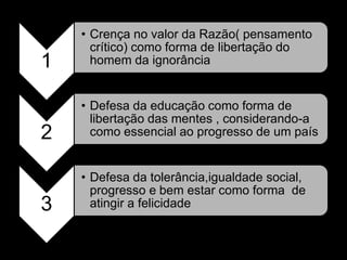 • Crença no valor da Razão( pensamento
      crítico) como forma de libertação do
1     homem da ignorância


    • Defesa da educação como forma de
      libertação das mentes , considerando-a
2     como essencial ao progresso de um país


    • Defesa da tolerância,igualdade social,
      progresso e bem estar como forma de
3     atingir a felicidade
 