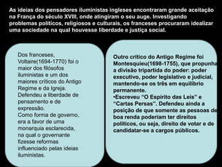As ideias dos pensadores iluministas ingleses encontraram grande aceitação
na França do século XVIII, onde atingiram o seu auge. Investigando
problemas políticos, religiosos e culturais, os franceses procuraram idealizar
uma sociedade na qual houvesse liberdade e justiça social.



   Dos franceses,                      Outro crítico do Antigo Regime foi
   Voltaire(1694-1770) foi o           Montesquieu(1698-1755), que propunha
   maior dos filósofos                 a divisão tripartida do poder: poder
   iluministas e um dos                executivo, poder legislativo e judicial,
   maiores críticos do Antigo          mantendo-se os três em equilíbrio
   Regime e da Igreja.                 permanente.
   Defendeu a liberdade de             •Escreveu “O Espírito das Leis” e
   pensamento e de                     “Cartas Persas”. Defendeu ainda a
   expressão.                          posição de que somente as pessoas de
   Como forma de governo,              boa renda poderiam ter direitos
   era a favor de uma                  políticos, ou seja, direito de votar e de
   monarquia esclarecida,              candidatar-se a cargos públicos.
   na qual o governante
   fizesse reformas
   influenciado pelas ideias
   iluministas.
 