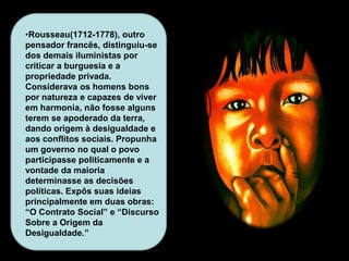 •Rousseau(1712-1778), outro
pensador francês, distinguiu-se
dos demais iluministas por
criticar a burguesia e a
propriedade privada.
Considerava os homens bons
por natureza e capazes de viver
em harmonia, não fosse alguns
terem se apoderado da terra,
dando origem à desigualdade e
aos conflitos sociais. Propunha
um governo no qual o povo
participasse politicamente e a
vontade da maioria
determinasse as decisões
políticas. Expôs suas ideias
principalmente em duas obras:
“O Contrato Social” e “Discurso
Sobre a Origem da
Desigualdade.”
 