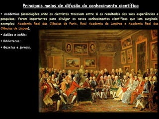 Principais meios de difusão do conhecimento científico
 Academias (associações onde os cientistas trocavam entre si os resultados das suas experiências e
pesquisas; foram importantes para divulgar os novos conhecimentos científicos que iam surgindo;
exemplos: Academia Real das Ciências de Paris, Real Academia de Londres e Academia Real das
Ciências de Lisboa);

 Salões e cafés;

 Bibliotecas;

 Gazetas e jornais.
 
